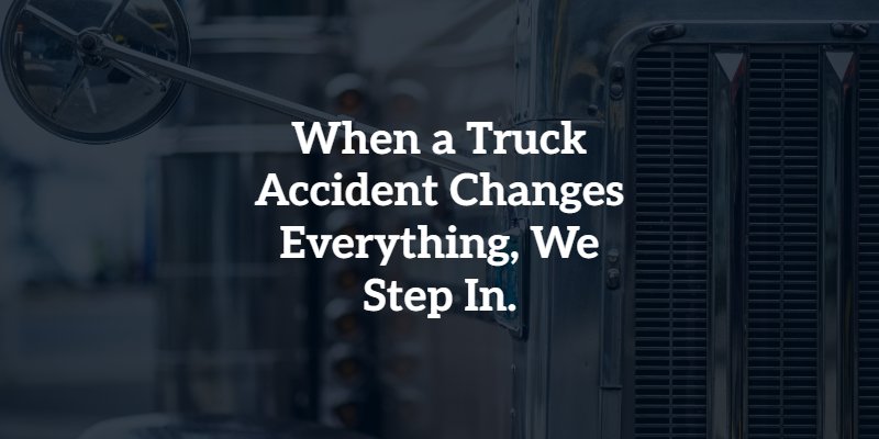 when a truck accident changes everything, we step in
